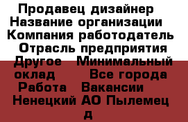 Продавец-дизайнер › Название организации ­ Компания-работодатель › Отрасль предприятия ­ Другое › Минимальный оклад ­ 1 - Все города Работа » Вакансии   . Ненецкий АО,Пылемец д.